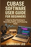 CUBASE SOFTWARE USER GUIDE FOR BEGINNERS: A Step-by-Step Roadmap to Recording, Editing, and Producing Music