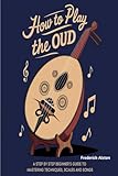 How To Play The Oud: A Step By Step Beginner's Guide To Mastering Techniques,Scales and Songs