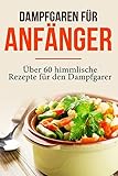 Dampfgaren für Anfänger: Garen wie ein Profi - Das Dampfgaren Kochbuch mit himmlischen Rezepten für jeden Anlass