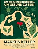 Was wir zu Hause tun können, um gesund zu sein: Neue Methoden und bewährte Naturheilmittel für die ganze Familie